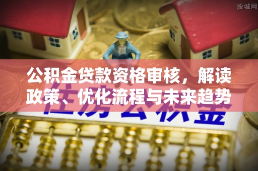 莲花公积金贷款资格审核，解读政策、优化流程与未来趋势