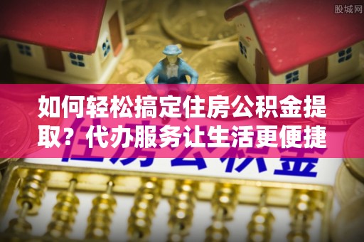 莲花如何轻松搞定住房公积金提取？代办服务让生活更便捷