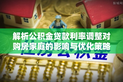 莲花解析公积金贷款利率调整对购房家庭的影响与优化策略