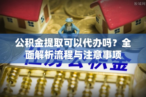 莲花公积金提取可以代办吗？全面解析流程与注意事项