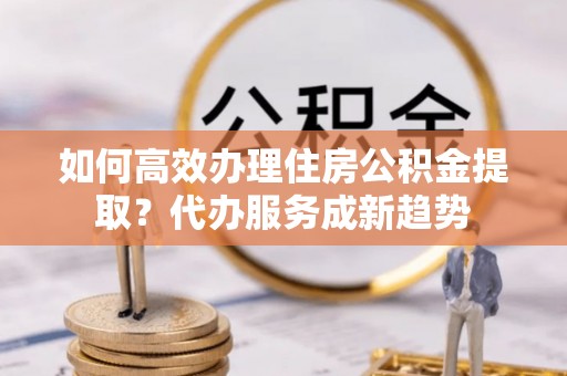 莲花如何高效办理住房公积金提取？代办服务成新趋势