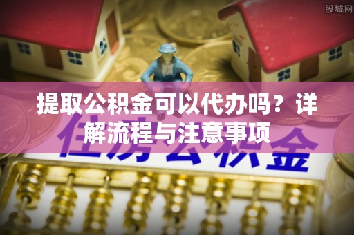 莲花提取公积金可以代办吗？详解流程与注意事项