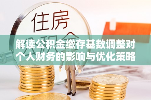 莲花解读公积金缴存基数调整对个人财务的影响与优化策略