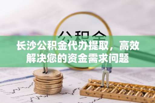 莲花长沙公积金代办提取，高效解决您的资金需求问题