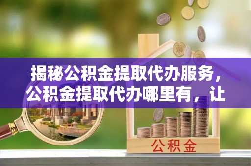 莲花揭秘公积金提取代办服务，公积金提取代办哪里有，让你省时省心的解决方案