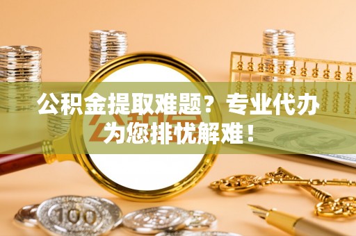 莲花公积金提取难题？专业代办为您排忧解难！