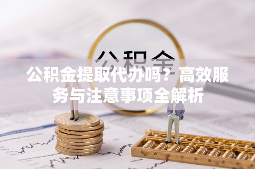 莲花公积金提取代办吗？高效服务与注意事项全解析