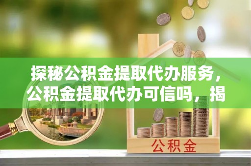 莲花探秘公积金提取代办服务，公积金提取代办可信吗，揭秘真相与选择指南