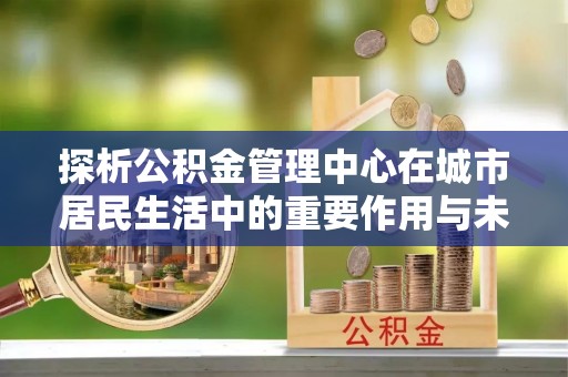 莲花探析公积金管理中心在城市居民生活中的重要作用与未来发展趋势