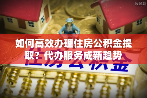 莲花如何高效办理住房公积金提取？代办服务成新趋势
