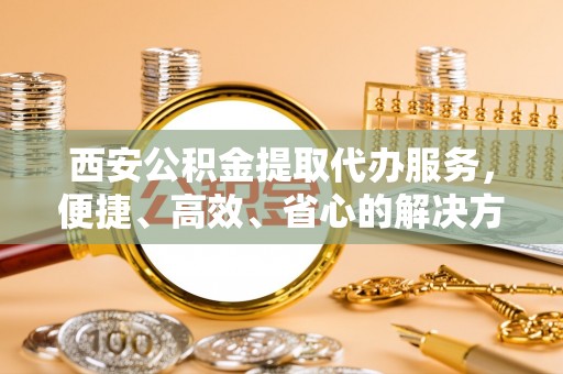 莲花西安公积金提取代办服务，便捷、高效、省心的解决方案