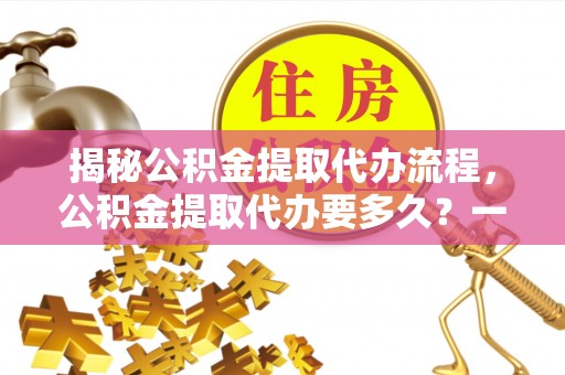 莲花揭秘公积金提取代办流程，公积金提取代办要多久？一文读懂