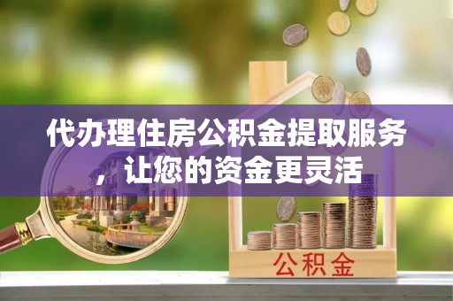 莲花代办理住房公积金提取服务，让您的资金更灵活