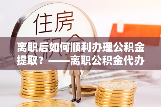 莲花离职后如何顺利办理公积金提取？——离职公积金代办提取全攻略