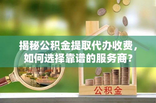 莲花揭秘公积金提取代办收费，如何选择靠谱的服务商？