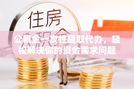 莲花公积金一次性提取代办，轻松解决你的资金需求问题