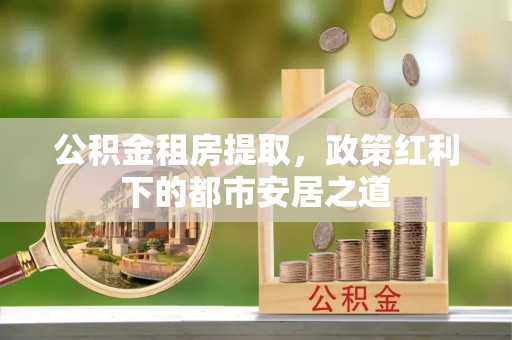 莲花公积金租房提取，政策红利下的都市安居之道
