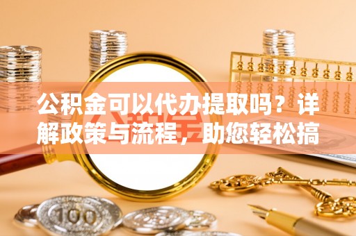 莲花公积金可以代办提取吗？详解政策与流程，助您轻松搞定！