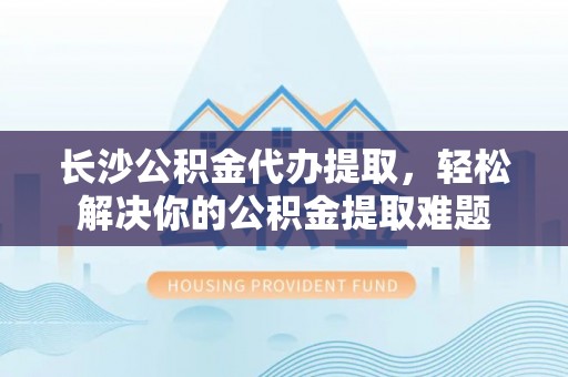 莲花长沙公积金代办提取，轻松解决你的公积金提取难题