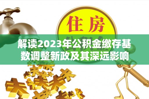 莲花解读2023年公积金缴存基数调整新政及其深远影响