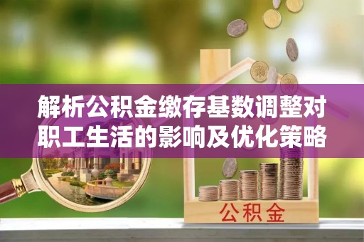 莲花解析公积金缴存基数调整对职工生活的影响及优化策略