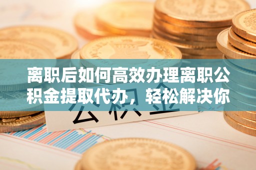 莲花离职后如何高效办理离职公积金提取代办，轻松解决你的后顾之忧