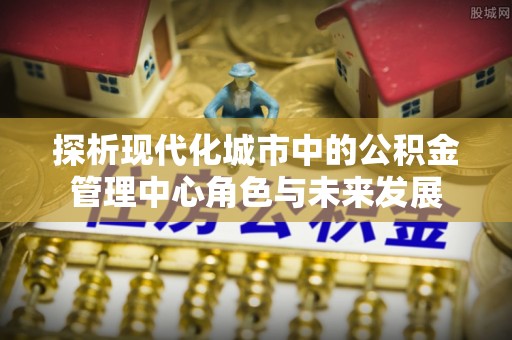 莲花探析现代化城市中的公积金管理中心角色与未来发展