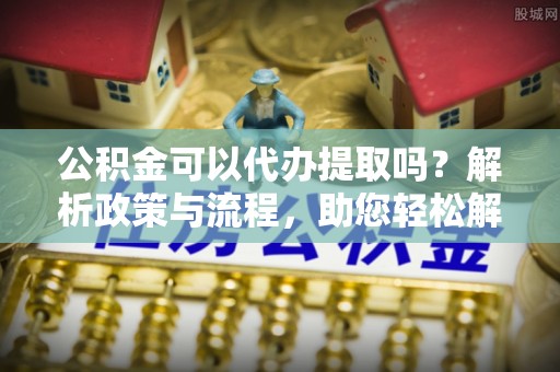 莲花公积金可以代办提取吗？解析政策与流程，助您轻松解决疑问