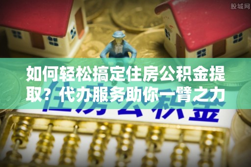 莲花如何轻松搞定住房公积金提取？代办服务助你一臂之力