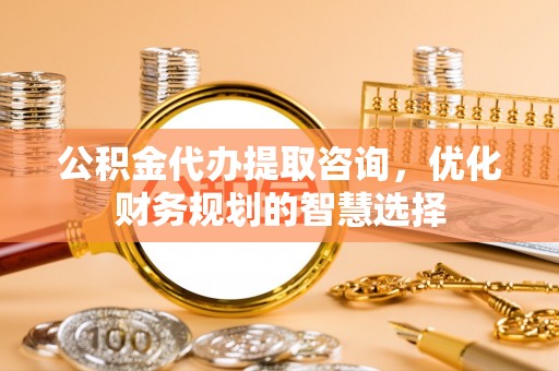 莲花公积金代办提取咨询，优化财务规划的智慧选择