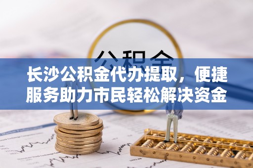 莲花长沙公积金代办提取，便捷服务助力市民轻松解决资金需求