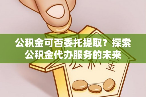 莲花公积金可否委托提取？探索公积金代办服务的未来