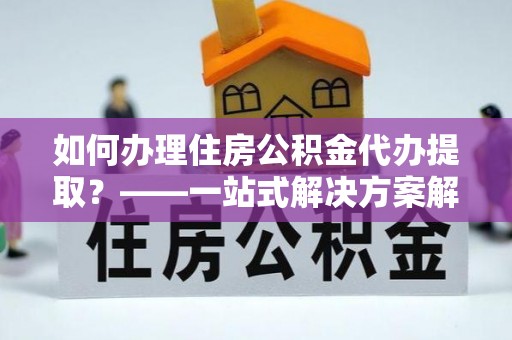 莲花如何办理住房公积金代办提取？——一站式解决方案解析