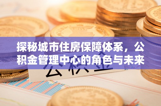 莲花探秘城市住房保障体系，公积金管理中心的角色与未来